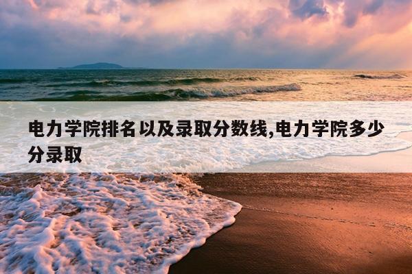 电力学院排名以及录取分数线,电力学院多少分录取