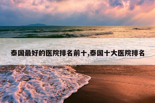 泰国最好的医院排名前十,泰国十大医院排名