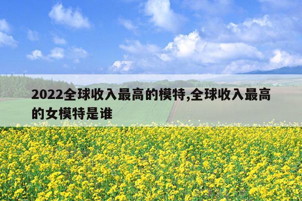 2022全球收入最高的模特,全球收入最高的女模特是谁