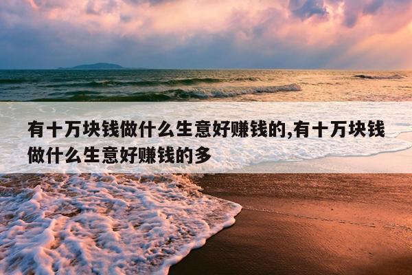 有十万块钱做什么生意好赚钱的,有十万块钱做什么生意好赚钱的多