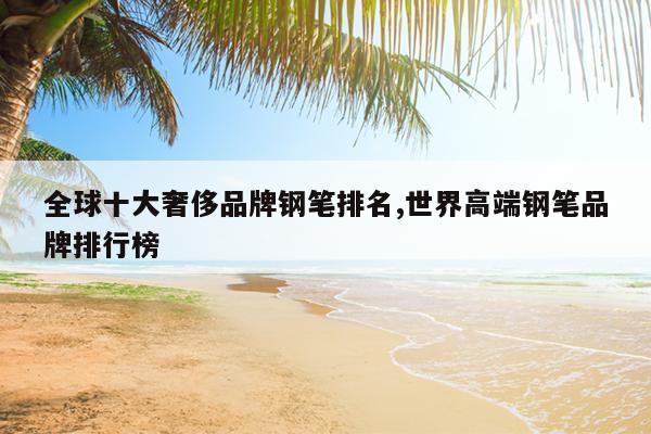 全球十大奢侈品牌钢笔排名,世界高端钢笔品牌排行榜
