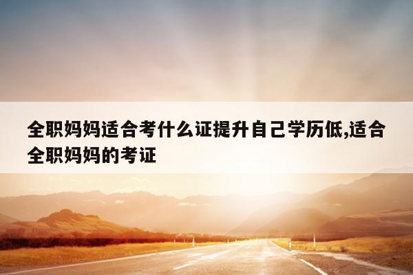 全职妈妈适合考什么证提升自己学历低,适合全职妈妈的考证