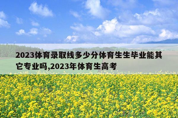 2023体育录取线多少分体育生生毕业能其它专业吗,2023年体育生高考