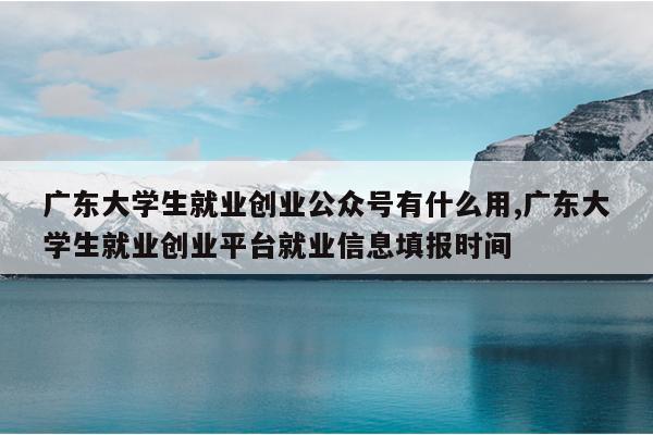 广东大学生就业创业公众号有什么用,广东大学生就业创业平台就业信息填报时间