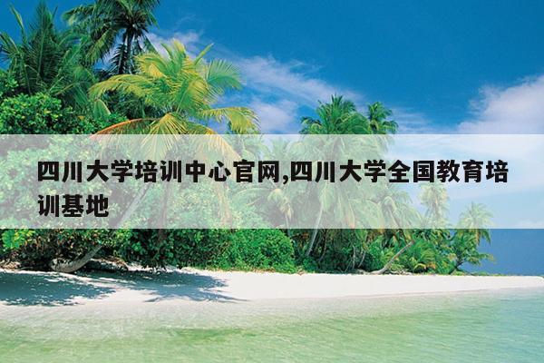四川大学培训中心官网,四川大学全国教育培训基地