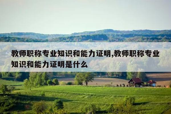 教师职称专业知识和能力证明,教师职称专业知识和能力证明是什么