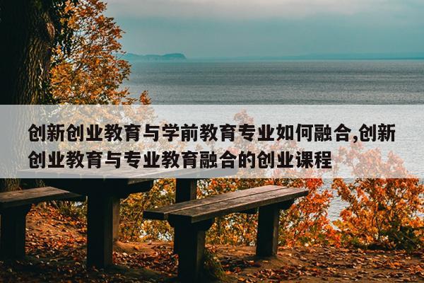 创新创业教育与学前教育专业如何融合,创新创业教育与专业教育融合的创业课程