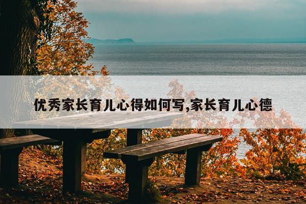优秀家长育儿心得如何写,家长育儿心德