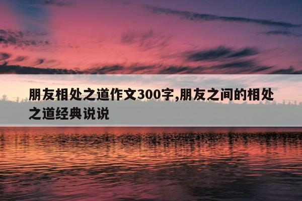朋友相处之道作文300字,朋友之间的相处之道经典说说