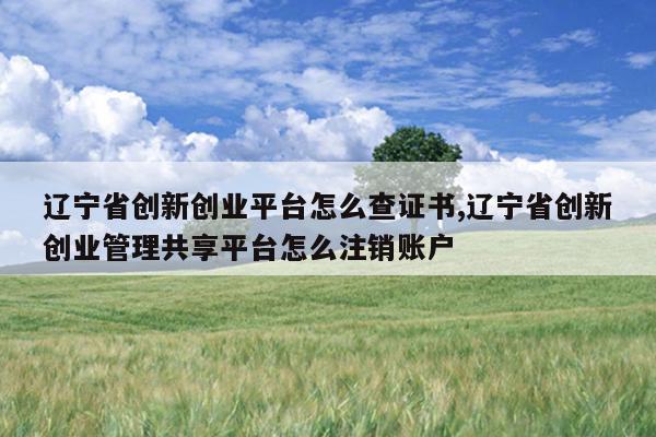 辽宁省创新创业平台怎么查证书,辽宁省创新创业管理共享平台怎么注销账户
