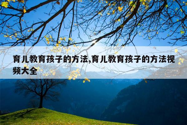 育儿教育孩子的方法,育儿教育孩子的方法视频大全