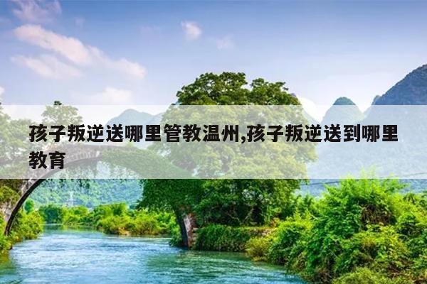 孩子叛逆送哪里管教温州,孩子叛逆送到哪里教育