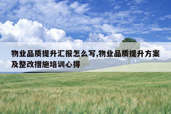 物业品质提升汇报怎么写,物业品质提升方案及整改措施培训心得