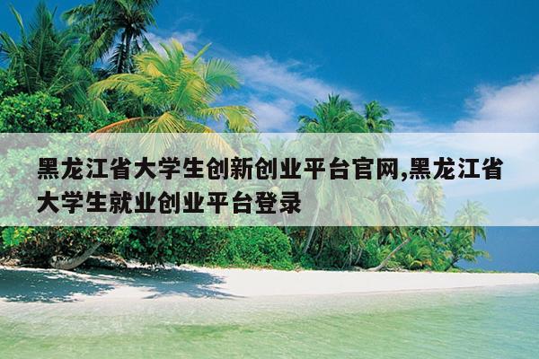 黑龙江省大学生创新创业平台官网,黑龙江省大学生就业创业平台登录