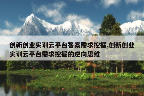 创新创业实训云平台答案需求挖掘,创新创业实训云平台需求挖掘的逆向思维