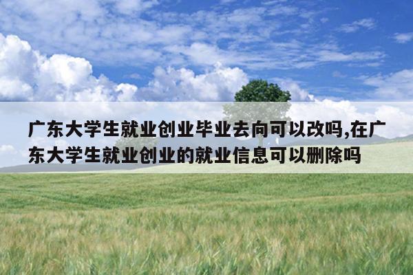 广东大学生就业创业毕业去向可以改吗,在广东大学生就业创业的就业信息可以删除吗