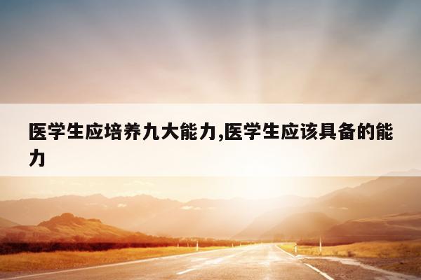 医学生应培养九大能力,医学生应该具备的能力