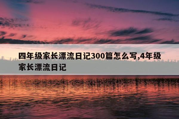 四年级家长漂流日记300篇怎么写,4年级家长漂流日记