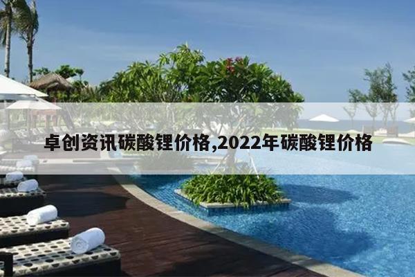卓创资讯碳酸锂价格,2022年碳酸锂价格
