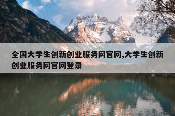 全国大学生创新创业服务网官网,大学生创新创业服务网官网登录