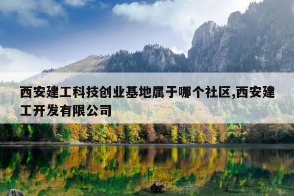 西安建工科技创业基地属于哪个社区,西安建工开发有限公司