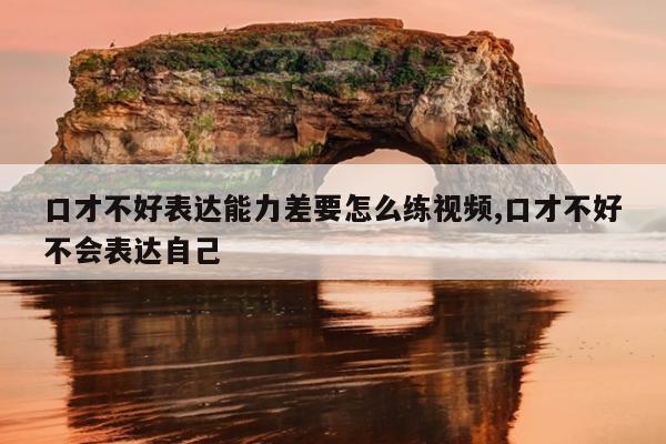 口才不好表达能力差要怎么练视频,口才不好不会表达自己